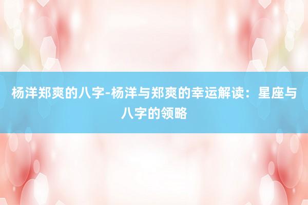 杨洋郑爽的八字-杨洋与郑爽的幸运解读：星座与八字的领略