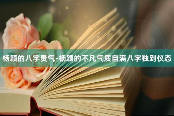 杨颖的八字贵气-杨颖的不凡气质自满八字独到仪态