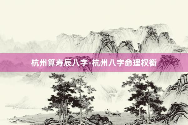 杭州算寿辰八字-杭州八字命理权衡